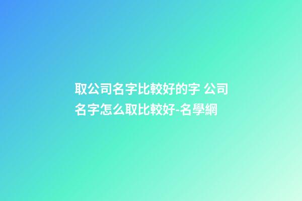 取公司名字比較好的字 公司名字怎么取比較好-名學網-第1張-公司起名-玄機派